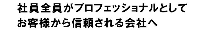 社員全員がプロフェッショナルとして お客様から信頼される会社へ